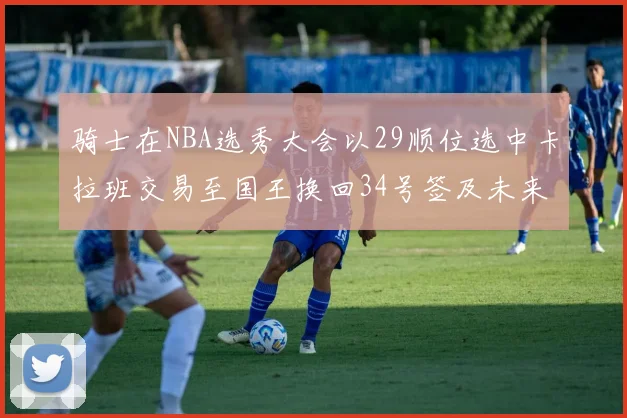 骑士在NBA选秀大会以29顺位选中卡拉班交易至国王换回34号签及未来一轮选秀权