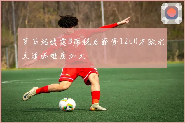 罗马诺透露B席税后薪资1200万欧尤文追逐难度加大