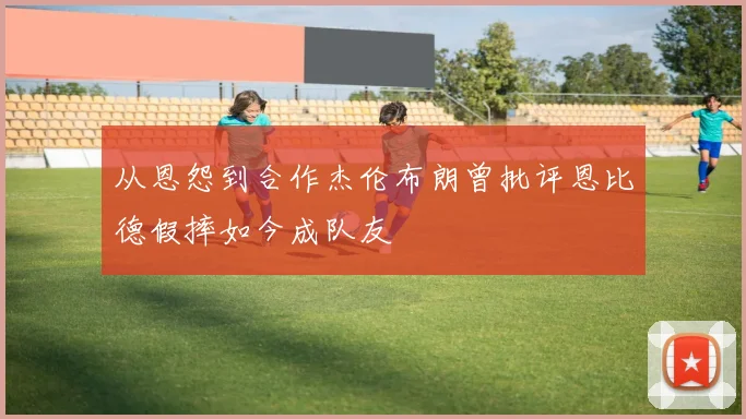 从恩怨到合作杰伦布朗曾批评恩比德假摔如今成队友
