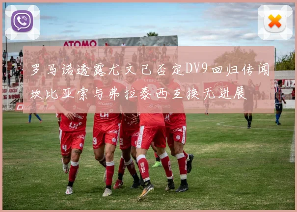 罗马诺透露尤文已否定DV9回归传闻坎比亚索与弗拉泰西互换无进展