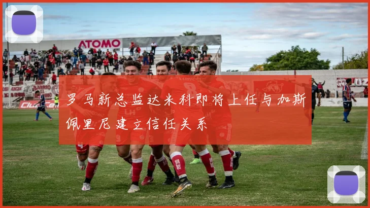罗马新总监达米科即将上任与加斯佩里尼建立信任关系