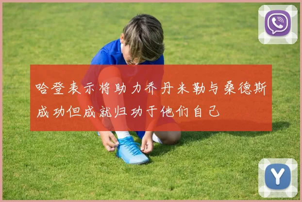 哈登表示将助力乔丹米勒与桑德斯成功但成就归功于他们自己
