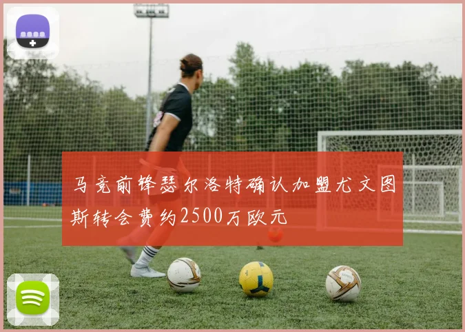 马竞前锋瑟尔洛特确认加盟尤文图斯转会费约2500万欧元