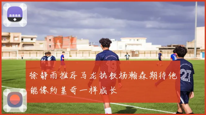 徐静雨推荐马龙执教杨瀚森期待他能像约基奇一样成长