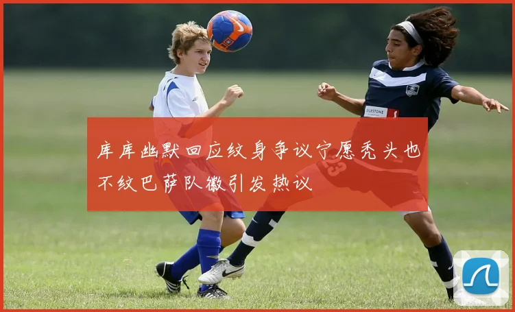 库库幽默回应纹身争议宁愿秃头也不纹巴萨队徽引发热议