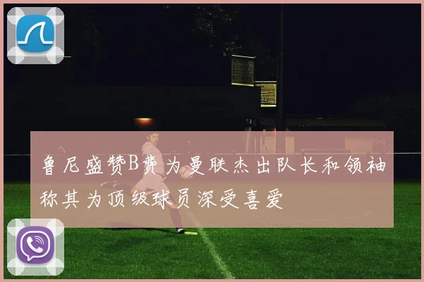 鲁尼盛赞B费为曼联杰出队长和领袖称其为顶级球员深受喜爱