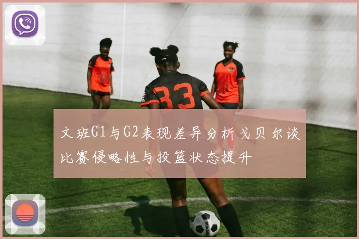 文班G1与G2表现差异分析戈贝尔谈比赛侵略性与投篮状态提升
