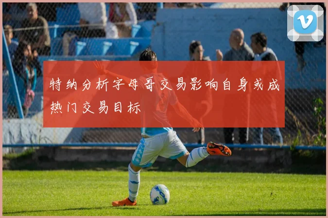 特纳分析字母哥交易影响自身或成热门交易目标