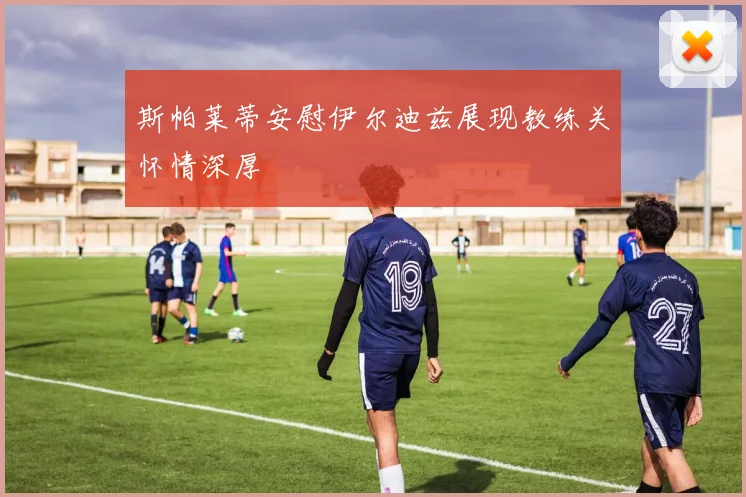 斯帕莱蒂安慰伊尔迪兹展现教练关怀情深厚