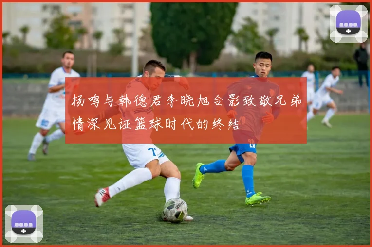 杨鸣与韩德君李晓旭合影致敬兄弟情深见证篮球时代的终结